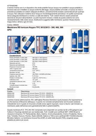 ATTENZIONE
L'osmosi inversa non è un dispositivo che rende potabile l'acqua (acqua non potabile in acqua potabile) e
funziona solo se è installato su acqua conforme alla legge, acqua potabile comunale o di pozzo se resa in
precedenza potabile con sistemi adeguati ed efficaci, preventivamente studiati e personalizzati per quel tipo
di acqua. Non utilizzare il sistema dove l'acqua è microbiologicamente pericolosa o di qualità sconosciuta
senza adeguata disinfezione a monte e a valle del sistema. Tutti i sistemi devono essere preservati
secondo le istruzioni del produttore. Le parti inquinanti rimosse o ridotte da questo sistema non sono
necessariamente nella vostra acqua. Sostituzione suggerita delle membrana: quando il flusso diventa
troppo lento o almeno ogni 24 mesi.
Codice: 090025
Membrane RO Ionicore Keypra TFC 3012/3013 - 300, 400, 500
GPD
Caratteristiche
Flusso permeato (+/-20%) 300: 300 Gpd (1.135 lt./giorno)
Flusso permeato (+/-20%) 400: 400 Gpd (1.514 lt./giorno)
Flusso permeato (+/-20%) 500: 500 Gpd (1.893 lt./giorno)
Reiezione sali min.: 97%
Reiezione sali stabilizzata: 97%
Pressione di esercizio test: 100 PSI
TDS in ingresso test: 250 ppm
Temperatura acqua test: 77°F. (25°C.)
Recupero nel test: 15%
Pressione esercizio max.: 300 PSIG / 2.06 MPa (20,6 Bar)
Ingresso max. SDI: 5 (15 min)
Portata in entrata max.: 2 gal./min. (7,57 lt./min.)
Tolleranza cloro: <0.1 ppm
Temperatura esercizio max.: 113°F. (45°C.)
Ph range: 3-10
Torbidità acqua in entrata max.: 1 NTU
Membrane style: Dry/Asciutte
Varianti
Codice Descrizione
090025-300 Membrana RO Ionicore Keypra TFC 3012 - 300GPD (9)
090025-400 Membrana RO Ionicore Keypra TFC 3013 - 400GPD (9)
090025-500 Membrana RO Ionicore Keypra TFC 3013 - 500GPD (20)
L'osmosi inversa (abbreviazione: RO, dall'inglese Reverse Osmosis) è quel processo che rappresenta la
più fine tecnica di filtrazione dell'acqua, in quanto non consiste semplicemente nel rimuovere sostanze
indesiderate ma è in grado di rimuovere a livello ionico agenti inquinanti, nocivi e ridurre i sali minerali. Le
membrane usate nell'osmosi sono generalmente fatte in poliammide(PA).
Queste membrane R.O. TFC (thin film composite) sono disponibili con portate da 50 a 400 gal/giorno per
l'utilizzo in housings standard per uso residenziale. Tutti i modelli sono certificati NSF / ANSI 58 per la
riduzione di Arsenico ("V" Pentavalente), Bario, Cadmio, Cromo (Esavalente), Cromo (Trivalente), Rame,
Cisti, Torbidità, Fluoruro, Piombo, Radio 226/228, Selenio e TDS e sono certificati DM 174/2004 (Decreto
Ministero Italiano). La membrana rimuove fino al 98% di solidi totali disciolti (TDS), erogando acqua
potabile più sana e più sicura.
28 Gennaio 2026 11/23
 
