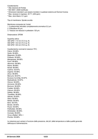 Caratteristiche:
* Alta reiezione & Portata
* ISO 9001: 2008 Certificato
* Dimensioni standard: può essere montato in qualsiasi sistema ad Osmosi Inversa
* Max. durezza in ingresso: 25 °F. (250 ppm)
* Max. cloro libero: 0,1 ppm
Tipo di membrana: Spirale avvolta
Membrana composta da 3 strati
1. Il poliammide reticolato completamente aromatica 0,2 µm.
2. Polisulfone 40 µm.
3. Tessuto non tessuto in poliestere 120 µm.
Distanziatore: EPDM
Superfice attiva:
300 GPD 1.14 m2 (12.3 sq. ft)
400 GPD 1.42 m2 (15.3 sq. ft)
500 GPD 1.90 m2 (19.0 sq. ft)
Caratteristiche nominali di reiezioni TFC:
Calcio: 93-98%
Sodio: 92-98%
Magnesio: 93-98%
Potassio: 92-96%
Manganese: 96-98%
Ferro: 96-98%
Alluminio: 96-98%
Rame: 96-98%
Nickel: 96-98%
Cadmio: 93-97%
Argento: 93-96%
Zinco: 96-98%
Mercurio: 94-97%
Durezza Ca & Mg: 93-97%
Radioattività: 93-97%
Cloruro: 92-95%
Ammonio: 80-90%
Bromuro: 90-95%
Fosfato: 95-98%
Cianuro: 85-95%
Solfato: 96-98%
Tiosolfato: 96-98%
Silicato: 92-95%
Silica: 80-90%
Nitrato: 90-95%
Boro: 50-70%
Borato: 30-50%
Fluoro: 92-95%
Polifosfato: 96-98%
Ortofosfato: 96-98%
Cromato: 85-95%
Virus e Batteri: 99% +
Piombo: 95-98%
La reiezione può variare in funzione della pressione, del pH, della temperatura e della qualità generale
dell'acqua di alimentazione.
28 Gennaio 2026 12/23
 