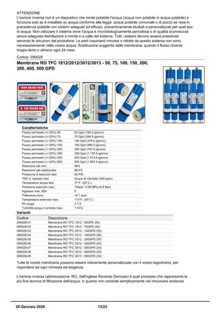 ATTENZIONE
L'osmosi inversa non è un dispositivo che rende potabile l'acqua (acqua non potabile in acqua potabile) e
funziona solo se è installato su acqua conforme alla legge, acqua potabile comunale o di pozzo se resa in
precedenza potabile con sistemi adeguati ed efficaci, preventivamente studiati e personalizzati per quel tipo
di acqua. Non utilizzare il sistema dove l'acqua è microbiologicamente pericolosa o di qualità sconosciuta
senza adeguata disinfezione a monte e a valle del sistema. Tutti i sistemi devono essere preservati
secondo le istruzioni del produttore. Le parti inquinanti rimosse o ridotte da questo sistema non sono
necessariamente nella vostra acqua. Sostituzione suggerita delle membrana: quando il flusso diventa
troppo lento o almeno ogni 24 mesi.
Codice: 090028
Membrane RO TFC 1812/2012/3012/3013 - 50, 75, 100, 150, 200,
300, 400, 500 GPD
Caratteristiche
Flusso permeato (+/-20%) 50: 50 Gpd (190 lt./giorno)
Flusso permeato (+/-20%) 75: 75 Gpd (284 lt./giorno)
Flusso permeato (+/-20%) 100: 100 Gpd (379 lt./giorno)
Flusso permeato (+/-20%) 150: 150 Gpd (586 lt./giorno)
Flusso permeato (+/-20%) 200: 200 Gpd (757 lt./giorno)
Flusso permeato (+/-20%) 300: 300 Gpd (1.135 lt./giorno)
Flusso permeato (+/-20%) 400: 400 Gpd (1.514 lt./giorno)
Flusso permeato (+/-20%) 500: 500 Gpd (1.893 lt./giorno)
Reiezione sali min.: 98%
Reiezione sali stabilizzata: 98,5%
Pressione di esercizio test: 90 PSI
TDS in ingresso test: Acqua di rubinetto (500 ppm)
Temperatura acqua test: 77°F. (25°C.)
Pressione esercizio max.: 145psi / 0.99 MPa (9,9 Bar)
Ingresso max. SDI: 5
Tolleranza cloro: <0.1 ppm
Temperatura esercizio max.: 113°F. (45°C.)
Ph range: 7-7.5
Torbidità acqua in entrata max.: 1 NTU
Varianti
Codice Descrizione
090028-01 Membrana RO TFC 1812 - 50GPD (50)
090028-02 Membrana RO TFC 1812 - 75GPD (50)
090028-03 Membrana RO TFC 2012 - 100GPD (50)
090028-04 Membrana RO TFC 2012 - 150GPD (50)
090028-05 Membrana RO TFC 2012 - 200GPD (50)
090028-06 Membrana RO TFC 2012 - 300GPD (50)
090028-07 Membrana RO TFC 3012 - 300GPD (20)
090028-08 Membrana RO TFC 3012 - 400GPD (20)
090028-09 Membrana RO TFC 3013 - 500GPD (20)
Tutte le nostre membrane possono essere interamente personalizzate con il vostro logo/brand, per
rispondere ad ogni richiesta ed esigenza.
L'osmosi inversa (abbreviazione: RO, dall'inglese Reverse Osmosis) è quel processo che rappresenta la
più fine tecnica di filtrazione dell'acqua, in quanto non consiste semplicemente nel rimuovere sostanze
28 Gennaio 2026 13/23
 