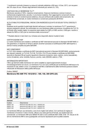 * I rendimenti nominali si basano su acqua di rubinetto addolcita a 550 ppm, 4.5 bar, 25°C, con recupero
del 15% dopo 24 ore. Il flusso degli elementi individuali può variare di ± 15%.
VANTAGGI DELLE MEMBRANE TLC™
Membrane asciutte al 100%: massima conservazione. Ciascuna membrana a osmosi inversa è
confezionata singolarmente, asciutta, in una borsa di plastica. Non aggiungiamo conservanti chimici,
evitando il rischio di contaminazione batterica, che può verificarsi allo scadere del conservante. Se
correttamente conservate, le nostre membrane si conservano pressoché all’infinito!
ALTA STABILITÀ DI REIEZIONE, ANCHE CON INGRESSO ELEVATO DI SOLIDI TOTALI DISCIOLTI
(TDS)
Qualsiasi sia la quantità di solidi totali disciolti nell’acqua in entrata, le membrane TLC™ garantiranno
sempre prestazioni ottimali. Se confrontata con una membrana della concorrenza, è evidente che TLC 75
di Pentair offre risultati migliori: la reiezione resta stabile fra il 96% e il 98% anche a 1000 ppm, mentre si
attesta fra l’89% e il 92% per la membrana della concorrenza**.
** Risultati ottenuti in test interni (su richiesta sono disponibili ulteriori risultati di test)
CERTIFICAZIONE NSF
Le nostre membrane sono testate e certificate da NSF International secondo lo Standard 58 NSF/ANSI, il
che garantisce un risparmio di tempo e denaro durante il processo di certificazione NSF dell’impianto a
osmosi inversa completo da parte dell’OEM.
NSF COMPONENT
La TLC-100 è testata e certificata da NSF International secondo lo Standard 58 NSF/ANSI, esclusivamente
per requisiti materiali. Le TLC-24, TLC-36, TLC-50 e TLC-75 sono testate e certificate da NSF/ANSI
secondo lo Standard 58 per quanto riguarda la riduzione di arsenico, bario, cadmio, cromo (esavalente),
cromo (trivalente), rame, torbidità, fluoruro, piombo, radio 226/228, selenio o TDS.
INFORMAZIONI IMPORTANTI
I filtri e gli elementi delle membrane non vanno installati su approvvigionamenti di acqua
microbiologicamente non sicura. Le membrane TLC non sono certificate per la disinfezione dell’acqua e la
rimozione di cisti, batteri o virus. Le prestazioni del filtro e dell’elemento della membrana possono essere
influenzate da fluttuazioni della qualità dell’acqua.
Codice: 090007
Membrane RO AMI TFC 1812/3012 - 100, 150, 300 GPD (25)
Varianti
Codice Descrizione
090007-100 Membrana RO AMI TFC 1812 - 100GPD (25)
090007-150 Membrana RO AMI TFC 1812 - 150GPD (25)
090007-300 Membrana RO AMI TFC 3012 - 300GPD (10)
Le membrane AMI per uso domestico, sono tra le migliori del settore. Con centinaia di migliaia di
membrane in funzione in tutto il mondo, offrono una vasta gamma di formati, sia residernziali che
commerciali. Le membrane AMI sono MADE IN USA e sono certificate 9001:2008, D.M. 174. Da più di 30
anni le membramne AMI si sono guadagnate una buona reputazione per la qualità costante.
28 Gennaio 2026 16/23
 