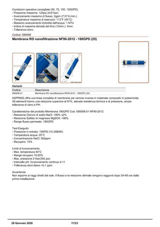 Condizioni operative consigliate (50, 75, 100, 150GPD)
- Pressione massima: 125psi (8,61bar)
- Avanzamento massimo di flusso: 2gpm (7,57 lt./min.)
- Temperatura massima di esercizio: 113°F (45°C)
- Massimo avanzamento torbidità dell'acqua: 1 NTU
- Indice di massima densità del limo (15min.): 5min.
- Tolleranza cloro:
Codice: 090006
Membrana RO nanofiltrazione NF90-2012 - 180GPD (25)
Varianti
Codice Descrizione
090006-01 Membrana RO nanofiltrazione NF90-2012 - 180GPD (25)
ASPRING offre una linea completa di membrane per osmosi inversa in materiale composito in poliammide.
Gli elementi hanno una reiezione superiore al 97%, elevata resistenza termica e di pressione, ampia
tolleranza di cloro e PH.
Caratteristiche del prodotto Membrana 180GPD Cod. 090006-01 NF90-2012:
- Reiezione Cloruro di sodio NaCl: >90% ±2%
- Reiezione Solfato di magnesio MgSO4: >96%
- Range flusso permeato: 180GPD
Test Eseguito
- Pressione in entrata: 150PSI (10,34BAR)
- Temperatura acqua: 25°C
- Concentrazione NaCl: 500ppm
- Recupero: 15%
Limiti di funzionamento
- Max. temperatura 40°C
- Range recupero 10-20%
- Max. pressione 21bar(300 psi)
- Intervallo pH, funzionamento continuo 4-11
- Tolleranza cloro libero <0,1 ppm
Avvertenze
Non esporre ai raggi diretti del sole. Il flusso e la reiezione ottimale vengono raggiunti dopo 24-48 ore dalla
prima installazione.
28 Gennaio 2026 17/23
 