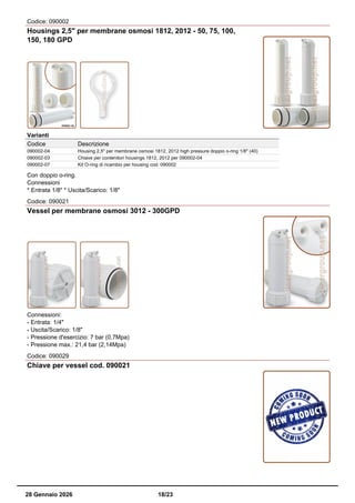 Codice: 090002
Housings 2,5" per membrane osmosi 1812, 2012 - 50, 75, 100,
150, 180 GPD
Varianti
Codice Descrizione
090002-04 Housing 2,5" per membrane osmosi 1812, 2012 high pressure doppio o-ring 1/8" (40)
090002-03 Chiave per contenitori housings 1812, 2012 per 090002-04
090002-07 Kit O-ring di ricambio per housing cod. 090002
Con doppio o-ring.
Connessioni
* Entrata 1/8" * Uscita/Scarico: 1/8"
Codice: 090021
Vessel per membrane osmosi 3012 - 300GPD
Connessioni:
- Entrata: 1/4"
- Uscita/Scarico: 1/8"
- Pressione d'esercizio: 7 bar (0,7Mpa)
- Pressione max.: 21,4 bar (2,14Mpa)
Codice: 090029
Chiave per vessel cod. 090021
28 Gennaio 2026 18/23
 