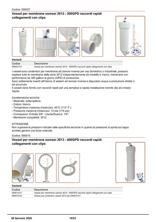 Codice: 090027
Vessel per membrane osmosi 3012 - 300GPD raccordi rapidi
collegamenti con clips
Varianti
Codice Descrizione
090027-01 Vessel per membrane osmosi 3012 - 300GPD raccordi rapidi collegamenti con clips
I vessel sono contenitori per membrane ad osmosi inversa per uso domestico o industriale, possono
ospitare tutte le membrane della serie 3012 indipendentemente da modello e marca, membrane con
performance da 300 galloni al giorno (GPD) di produzione.
Sono solitamente inseriti all'interno di sistemi ad osmosi inversa e depuratori acqua a produzione diretta o
ad accumulo.
Il vessel viene fornito con raccordi rapidi per una semplice e rapida installazione tramite clip ad innesto
rapido.
Caratteristiche tecniche:
- Materiale: polipropilene.
- Colore: bianco.
- Temperatura massima d’esercizio: 45°C (113° F.).
- Pressione massima d’esercizio: 12 bar (174 psi).
- Connessioni: Entrata 3/8" - Uscita/Scarico: 1/4".
- Membrane compatibili: 3012.
ATTENZIONE
Non superare le pressioni indicate nelle specifiche tecniche in quanto la pressione di spinta sul tappo
avvitato genera una forza notevole.
Codice: 090015
Vessel per membrane osmosi 3013 - 400GPD raccordi rapidi
collegamenti con clips
Varianti
Codice Descrizione
090015-01 Vessel per membrane osmosi 3013 - 400GPD raccordi rapidi collegamenti con clips
090015-02 Chiave per contenitori vessel 3013 per 090015-01
28 Gennaio 2026 19/23
 