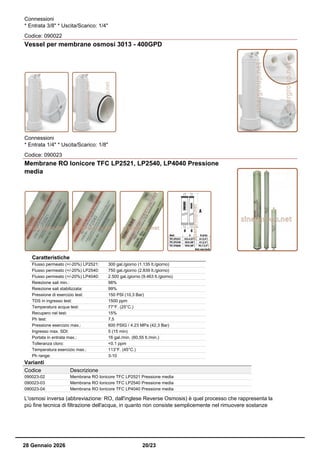 Connessioni
* Entrata 3/8" * Uscita/Scarico: 1/4"
Codice: 090022
Vessel per membrane osmosi 3013 - 400GPD
Connessioni
* Entrata 1/4" * Uscita/Scarico: 1/8"
Codice: 090023
Membrane RO Ionicore TFC LP2521, LP2540, LP4040 Pressione
media
Caratteristiche
Flusso permeato (+/-20%) LP2521: 300 gal./giorno (1.135 lt./giorno)
Flusso permeato (+/-20%) LP2540: 750 gal./giorno (2.839 lt./giorno)
Flusso permeato (+/-20%) LP4040: 2.500 gal./giorno (9.463 lt./giorno)
Reiezione sali min.: 98%
Reiezione sali stabilizzata: 99%
Pressione di esercizio test: 150 PSI (10,3 Bar)
TDS in ingresso test: 1500 ppm
Temperatura acqua test: 77°F. (25°C.)
Recupero nel test: 15%
Ph test: 7,5
Pressione esercizio max.: 600 PSIG / 4.23 MPa (42,3 Bar)
Ingresso max. SDI: 5 (15 min)
Portata in entrata max.: 16 gal./min. (60,55 lt./min.)
Tolleranza cloro: <0.1 ppm
Temperatura esercizio max.: 113°F. (45°C.)
Ph range: 3-10
Varianti
Codice Descrizione
090023-02 Membrana RO Ionicore TFC LP2521 Pressione media
090023-03 Membrana RO Ionicore TFC LP2540 Pressione media
090023-04 Membrana RO Ionicore TFC LP4040 Pressione media
L'osmosi inversa (abbreviazione: RO, dall'inglese Reverse Osmosis) è quel processo che rappresenta la
più fine tecnica di filtrazione dell'acqua, in quanto non consiste semplicemente nel rimuovere sostanze
28 Gennaio 2026 20/23
 