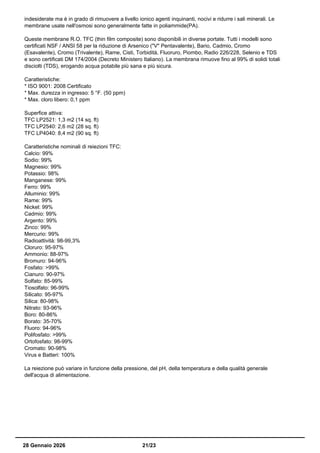 indesiderate ma è in grado di rimuovere a livello ionico agenti inquinanti, nocivi e ridurre i sali minerali. Le
membrane usate nell'osmosi sono generalmente fatte in poliammide(PA).
Queste membrane R.O. TFC (thin film composite) sono disponibili in diverse portate. Tutti i modelli sono
certificati NSF / ANSI 58 per la riduzione di Arsenico ("V" Pentavalente), Bario, Cadmio, Cromo
(Esavalente), Cromo (Trivalente), Rame, Cisti, Torbidità, Fluoruro, Piombo, Radio 226/228, Selenio e TDS
e sono certificati DM 174/2004 (Decreto Ministero Italiano). La membrana rimuove fino al 99% di solidi totali
disciolti (TDS), erogando acqua potabile più sana e più sicura.
Caratteristiche:
* ISO 9001: 2008 Certificato
* Max. durezza in ingresso: 5 °F. (50 ppm)
* Max. cloro libero: 0,1 ppm
Superfice attiva:
TFC LP2521: 1,3 m2 (14 sq. ft)
TFC LP2540: 2,6 m2 (28 sq. ft)
TFC LP4040: 8,4 m2 (90 sq. ft)
Caratteristiche nominali di reiezioni TFC:
Calcio: 99%
Sodio: 99%
Magnesio: 99%
Potassio: 98%
Manganese: 99%
Ferro: 99%
Alluminio: 99%
Rame: 99%
Nickel: 99%
Cadmio: 99%
Argento: 99%
Zinco: 99%
Mercurio: 99%
Radioattività: 98-99,3%
Cloruro: 95-97%
Ammonio: 88-97%
Bromuro: 94-96%
Fosfato: >99%
Cianuro: 90-97%
Solfato: 85-99%
Tiosolfato: 96-99%
Silicato: 95-97%
Silica: 80-98%
Nitrato: 93-96%
Boro: 80-86%
Borato: 35-70%
Fluoro: 94-96%
Polifosfato: >99%
Ortofosfato: 98-99%
Cromato: 90-98%
Virus e Batteri: 100%
La reiezione può variare in funzione della pressione, del pH, della temperatura e della qualità generale
dell'acqua di alimentazione.
28 Gennaio 2026 21/23
 