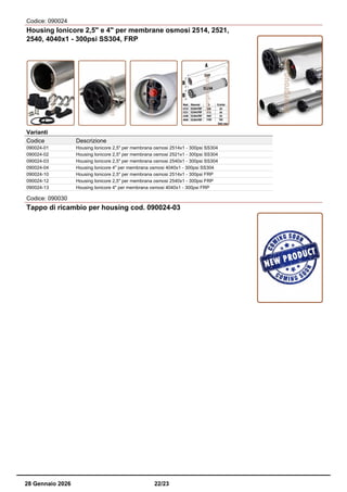 Codice: 090024
Housing Ionicore 2,5" e 4" per membrane osmosi 2514, 2521,
2540, 4040x1 - 300psi SS304, FRP
Varianti
Codice Descrizione
090024-01 Housing Ionicore 2,5" per membrana osmosi 2514x1 - 300psi SS304
090024-02 Housing Ionicore 2,5" per membrana osmosi 2521x1 - 300psi SS304
090024-03 Housing Ionicore 2,5" per membrana osmosi 2540x1 - 300psi SS304
090024-04 Housing Ionicore 4" per membrana osmosi 4040x1 - 300psi SS304
090024-10 Housing Ionicore 2,5" per membrana osmosi 2514x1 - 300psi FRP
090024-12 Housing Ionicore 2,5" per membrana osmosi 2540x1 - 300psi FRP
090024-13 Housing Ionicore 4" per membrana osmosi 4040x1 - 300psi FRP
Codice: 090030
Tappo di ricambio per housing cod. 090024-03
28 Gennaio 2026 22/23
 