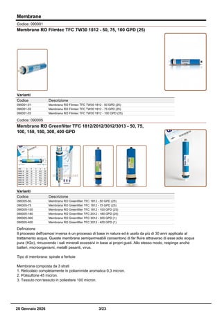Membrane
Codice: 090001
Membrane RO Filmtec TFC TW30 1812 - 50, 75, 100 GPD (25)
Varianti
Codice Descrizione
090001-01 Membrana RO Filmtec TFC TW30 1812 - 50 GPD (25)
090001-02 Membrana RO Filmtec TFC TW30 1812 - 75 GPD (25)
090001-03 Membrana RO Filmtec TFC TW30 1812 - 100 GPD (25)
Codice: 090005
Membrane RO Greenfilter TFC 1812/2012/3012/3013 - 50, 75,
100, 150, 180, 300, 400 GPD
Varianti
Codice Descrizione
090005-50 Membrana RO Greenfilter TFC 1812 - 50 GPD (25)
090005-75 Membrana RO Greenfilter TFC 1812 - 75 GPD (25)
090005-100 Membrana RO Greenfilter TFC 1812 - 100 GPD (25)
090005-180 Membrana RO Greenfilter TFC 2012 - 180 GPD (25)
090005-300 Membrana RO Greenfilter TFC 3012 - 300 GPD (1)
090005-400 Membrana RO Greenfilter TFC 3013 - 400 GPD (1)
Definizione
Il processo dell'osmosi inversa è un processo di base in natura ed è usato da più di 30 anni applicato al
trattamento acqua. Queste membrane semipermeabili consentono di far fluire attraverso di esse solo acqua
pura (H2o), rimuovendo i sali minerali eccessivi in base ai propri gusti. Allo stesso modo, respinge anche
batteri, microorganismi, metalli pesanti, virus.
Tipo di membrana: spirale a feritoie
Membrana composta da 3 strati
1. Reticolato completamente in poliammide aromatica 0,3 micron.
2. Polisulfone 45 micron.
3. Tessuto non tessuto in poliestere 100 micron.
28 Gennaio 2026 3/23
 