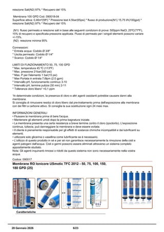 reiezione Sali(N2) 97% * Recupero del 15%
Membrana 100 GPD Cod. 090018-04
Superficie attiva: 0,46m²(5ft²) * Pressione test 4,5bar(65psi) * flusso di produzione(N1) 15,75 l/h(100gpd) *
reiezione Sali(N2) 97% * Recupero del 15%
(N1) flusso permeato e reiezione sali in base alle seguenti condizioni di prova: 500ppm NaCl, 25ºC(77ºF),
15% di recupero e specificata pressione applicata. Flussi di permeato per i singoli elementi possono variare
+/-15%.
(N2) reiezione minima 95%
Connessioni:
* Entrata acqua: Codolo Ø 3/8"
* Uscita permeato: Codolo Ø 1/4"
* Scarico: Codolo Ø 1/4"
LIMITI DI FUNZIONAMENTO 50, 75, 100 GPD
* Max. temperatura 45 ºC (113ºF)
* Max. pressione 21bar(300 psi)
* Max. P per l'elemento 1 bar(15 psi)
* Max Portata in entrata 7,6lpm (2.0 gpm)
* Intervallo pH, funzionamento continuo 3-10
* Intervallo pH, termine pulizia (30 min) 2-11
* Tolleranza cloro libero¹ <0,1 ppm
¹In determinate condizioni, la presenza di cloro e altri agenti ossidanti potrebbe causare danni alla
membrana.
Si consiglia di rimuovere residui di cloro libero dal pre-trattamento prima dell'esposizione alla membrana
con dei filtri a carbone attivo. Si consiglia la sua sostituzione ogni 24 mesi max.
INFORMAZIONI GENERALI
• Flussare la membrana prima di bere l'acqua.
• Mantenere gli elementi umidi dopo la prima bagnatura iniziale.
• La membrana presenta una certa resistenza a breve termine contro il cloro (ipoclorito). L'esposizione
continua, tuttavia, può danneggiare la membrana e deve essere evitata.
• Il cliente è pienamente responsabile per gli effetti di sostanze chimiche incompatibili e dei lubrificanti su
elementi.
• utilizzare solo glicerina o vasellina come lubrificante se è necessario.
• L'utilizzo di questo prodotto in sé e per sé non garantisce necessariamente la rimozione della cisti e
agenti patogeni dall'acqua. Cisti e germi possono essere eliminati attraverso un sistema completo
appositamente studiato.
Nota: Gli agenti inquinanti rimossi o ridotti da questo sistema non sono necessariamente nella vostra
acqua.
Codice: 090017
Membrane RO Ionicore USmotic TFC 2012 - 50, 75, 100, 150,
180 GPD (25)
Caratteristiche
28 Gennaio 2026 6/23
 