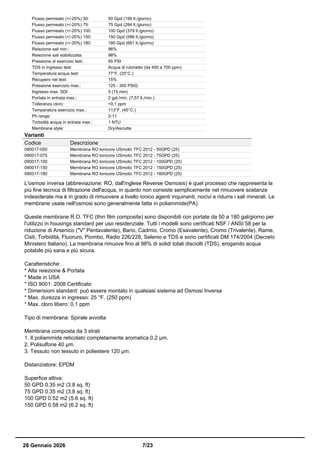 Flusso permeato (+/-20%) 50: 50 Gpd (190 lt./giorno)
Flusso permeato (+/-20%) 75: 75 Gpd (284 lt./giorno)
Flusso permeato (+/-20%) 100: 100 Gpd (379 lt./giorno)
Flusso permeato (+/-20%) 150: 150 Gpd (586 lt./giorno)
Flusso permeato (+/-20%) 180: 180 Gpd (681 lt./giorno)
Reiezione sali min.: 96%
Reiezione sali stabilizzata: 98%
Pressione di esercizio test: 65 PSI
TDS in ingresso test: Acqua di rubinetto (da 450 a 700 ppm)
Temperatura acqua test: 77°F. (25°C.)
Recupero nel test: 15%
Pressione esercizio max.: 125 - 300 PSIG
Ingresso max. SDI: 5 (15 min)
Portata in entrata max.: 2 gal./min. (7,57 lt./min.)
Tolleranza cloro: <0.1 ppm
Temperatura esercizio max.: 113°F. (45°C.)
Ph range: 2-11
Torbidità acqua in entrata max.: 1 NTU
Membrane style: Dry/Asciutte
Varianti
Codice Descrizione
090017-050 Membrana RO Ionicore USmotic TFC 2012 - 50GPD (25)
090017-075 Membrana RO Ionicore USmotic TFC 2012 - 75GPD (25)
090017-100 Membrana RO Ionicore USmotic TFC 2012 - 100GPD (25)
090017-150 Membrana RO Ionicore USmotic TFC 2012 - 150GPD (25)
090017-180 Membrana RO Ionicore USmotic TFC 2012 - 180GPD (25)
L'osmosi inversa (abbreviazione: RO, dall'inglese Reverse Osmosis) è quel processo che rappresenta la
più fine tecnica di filtrazione dell'acqua, in quanto non consiste semplicemente nel rimuovere sostanze
indesiderate ma è in grado di rimuovere a livello ionico agenti inquinanti, nocivi e ridurre i sali minerali. Le
membrane usate nell'osmosi sono generalmente fatte in poliammide(PA).
Queste membrane R.O. TFC (thin film composite) sono disponibili con portate da 50 a 180 gal/giorno per
l'utilizzo in housings standard per uso residenziale. Tutti i modelli sono certificati NSF / ANSI 58 per la
riduzione di Arsenico ("V" Pentavalente), Bario, Cadmio, Cromo (Esavalente), Cromo (Trivalente), Rame,
Cisti, Torbidità, Fluoruro, Piombo, Radio 226/228, Selenio e TDS e sono certificati DM 174/2004 (Decreto
Ministero Italiano). La membrana rimuove fino al 98% di solidi totali disciolti (TDS), erogando acqua
potabile più sana e più sicura.
Caratteristiche:
* Alta reiezione & Portata
* Made in USA
* ISO 9001: 2008 Certificato
* Dimensioni standard: può essere montato in qualsiasi sistema ad Osmosi Inversa
* Max. durezza in ingresso: 25 °F. (250 ppm)
* Max. cloro libero: 0,1 ppm
Tipo di membrana: Spirale avvolta
Membrana composta da 3 strati
1. Il poliammide reticolato completamente aromatica 0,2 µm.
2. Polisulfone 40 µm.
3. Tessuto non tessuto in poliestere 120 µm.
Distanziatore: EPDM
Superfice attiva:
50 GPD 0.35 m2 (3.8 sq. ft)
75 GPD 0.35 m2 (3.8 sq. ft)
100 GPD 0.52 m2 (5.6 sq. ft)
150 GPD 0.58 m2 (6.2 sq. ft)
28 Gennaio 2026 7/23
 
