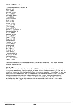 180 GPD 0.64 m2 (6.9 sq. ft)
Caratteristiche nominali di reiezioni TFC:
Calcio: 93-98%
Sodio: 92-98%
Magnesio: 93-98%
Potassio: 92-96%
Manganese: 96-98%
Ferro: 96-98%
Alluminio: 96-98%
Rame: 96-98%
Nickel: 96-98%
Cadmio: 93-97%
Argento: 93-96%
Zinco: 96-98%
Mercurio: 94-97%
Durezza Ca & Mg: 93-97%
Radioattività: 93-97%
Cloruro: 92-95%
Ammonio: 80-90%
Bromuro: 90-95%
Fosfato: 95-98%
Cianuro: 85-95%
Solfato: 96-98%
Tiosolfato: 96-98%
Silicato: 92-95%
Silica: 80-90%
Nitrato: 90-95%
Boro: 50-70%
Borato: 30-50%
Fluoro: 92-95%
Polifosfato: 96-98%
Ortofosfato: 96-98%
Cromato: 85-95%
Virus e Batteri: 99% +
Piombo: 95-98%
La reiezione può variare in funzione della pressione, del pH, della temperatura e della qualità generale
dell'acqua di alimentazione.
ATTENZIONE
L'osmosi inversa non è un dispositivo che rende potabile l'acqua (acqua non potabile in acqua potabile) e
funziona solo se è installato su acqua conforme alla legge, acqua potabile comunale o di pozzo se resa in
precedenza potabile con sistemi adeguati ed efficaci, preventivamente studiati e personalizzati per quel tipo
di acqua. Non utilizzare il sistema dove l'acqua è microbiologicamente pericolosa o di qualità sconosciuta
senza adeguata disinfezione a monte e a valle del sistema. Tutti i sistemi devono essere preservati
secondo le istruzioni del produttore. Le parti inquinanti rimosse o ridotte da questo sistema non sono
necessariamente nella vostra acqua. Sostituzione suggerita delle membrana: quando il flusso diventa
troppo lento o almeno ogni 24 mesi.
28 Gennaio 2026 8/23
 