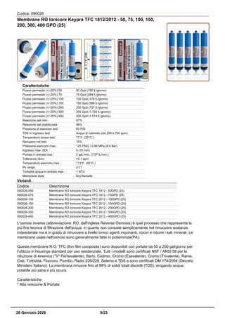 Codice: 090026
Membrane RO Ionicore Keypra TFC 1812/2012 - 50, 75, 100, 150,
200, 300, 400 GPD (25)
Caratteristiche
Flusso permeato (+/-20%) 50: 50 Gpd (190 lt./giorno)
Flusso permeato (+/-20%) 75: 75 Gpd (284 lt./giorno)
Flusso permeato (+/-20%) 100: 100 Gpd (379 lt./giorno)
Flusso permeato (+/-20%) 150: 150 Gpd (586 lt./giorno)
Flusso permeato (+/-20%) 200: 200 Gpd (757 lt./giorno)
Flusso permeato (+/-20%) 300: 300 Gpd (1.135 lt./giorno)
Flusso permeato (+/-20%) 400: 400 Gpd (1.514 lt./giorno)
Reiezione sali min.: 97%
Reiezione sali stabilizzata: 98%
Pressione di esercizio test: 60 PSI
TDS in ingresso test: Acqua di rubinetto (da 250 a 700 ppm)
Temperatura acqua test: 77°F. (25°C.)
Recupero nel test: 15%
Pressione esercizio max.: 125 PSIG / 0.86 MPa (8,6 Bar)
Ingresso max. SDI: 5 (15 min)
Portata in entrata max.: 2 gal./min. (7,57 lt./min.)
Tolleranza cloro: <0.1 ppm
Temperatura esercizio max.: 113°F. (45°C.)
Ph range: 2-11
Torbidità acqua in entrata max.: 1 NTU
Membrane style: Dry/Asciutte
Varianti
Codice Descrizione
090026-050 Membrana RO Ionicore Keypra TFC 1812 - 50GPD (25)
090026-075 Membrana RO Ionicore Keypra TFC 1812 - 75GPD (25)
090026-100 Membrana RO Ionicore Keypra TFC 2012 - 100GPD (25)
090026-150 Membrana RO Ionicore Keypra TFC 2012 - 150GPD (25)
090026-200 Membrana RO Ionicore Keypra TFC 2012 - 200GPD (25)
090026-300 Membrana RO Ionicore Keypra TFC 2012 - 300GPD (25)
090026-400 Membrana RO Ionicore Keypra TFC 2012 - 400GPD (25)
L'osmosi inversa (abbreviazione: RO, dall'inglese Reverse Osmosis) è quel processo che rappresenta la
più fine tecnica di filtrazione dell'acqua, in quanto non consiste semplicemente nel rimuovere sostanze
indesiderate ma è in grado di rimuovere a livello ionico agenti inquinanti, nocivi e ridurre i sali minerali. Le
membrane usate nell'osmosi sono generalmente fatte in poliammide(PA).
Queste membrane R.O. TFC (thin film composite) sono disponibili con portate da 50 a 200 gal/giorno per
l'utilizzo in housings standard per uso residenziale. Tutti i modelli sono certificati NSF / ANSI 58 per la
riduzione di Arsenico ("V" Pentavalente), Bario, Cadmio, Cromo (Esavalente), Cromo (Trivalente), Rame,
Cisti, Torbidità, Fluoruro, Piombo, Radio 226/228, Selenio e TDS e sono certificati DM 174/2004 (Decreto
Ministero Italiano). La membrana rimuove fino al 98% di solidi totali disciolti (TDS), erogando acqua
potabile più sana e più sicura.
Caratteristiche:
* Alta reiezione & Portata
28 Gennaio 2026 9/23
 