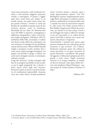 verso nuove narrazioni, a volte sottilmente iro-         mente convivere passato e presente, spazi e
niche, a volte poetiche, sfuggenti, spiazzanti,          tempi apparentemente separati. Così Éric
critiche o interrogative. Il passato è laggiù,           Rondepierre inserisce inaspettatamente perso-
quasi fosse ormai fermo per sempre in un                 naggi filmici del passato in ambienti contem-
mondo remoto, ma questi autori sanno che,                poranei, scardinando il continuum della storia
per poterlo rivisitare e risentire (o anche per          e creando una sorta di cortocircuito tempora-
decidere di cancellarlo in quanto carico di una          le. Altri (come Ciro Vitale, Laurent Fiévet o
memoria gravosa, come fa Gianfranco                      Kurt Ralske) riorganizzano i filmati da cui par-
Baruchello nel suo video Ars Memoriae-altre              tono, per situarli in un altro tempo. Grazie a
tracce del 2009) va ripensato, scompaginato o            un montaggio che separa o rallenta le immagi-
addirittura salvaguardato e celato, così da far-         ni per poi riaccostarle in un ordine diverso,
celo meglio immaginare. Nell’opera 1952-53,              questi vecchi film si aprono così a nuove nar-
di Martina Della Valle, ad esempio, si vedono            razioni, discontinue e inaspettate.
solo alcuni vecchi rullini che contengono, ma            Anacronistiche e inattuali tutte queste opere
non mostrano, le immagini di vita quotidiana             partono insomma da tracce del passato per far
scattate dai loro autori. Mentre Mirko Smerdel           incontrare il “già avvenuto” con l’“adesso”.
ritaglia e ricompone vecchie cartoline, fino a           Producono esperienze aperte che turbano la
creare nuovi utopici paesaggi immaginari; ma             nostra percezione in un gioco incessante di
proprio così facendo ci spinge a rivedere con            piccole alterazioni e cancellature. Ma proprio
occhi nuovi immagini consunte o stereotipate,            tali aggiunte o dislocazioni spingono poi chi le
ordinarie o banali.                                      guarda a creare nuove, fragili, narrazioni
Lungi dal “prelevare” vecchie immagini sulla             immerse in un tempo complesso, né attuale,
base di un progetto prestabilito (come accade-           né davvero inattuale. Sono opere infatti che –
va per le regole progettuali che si davano a             così come desiderava Marcel Duchamp – spe-
priori alcuni artisti degli anni Sessanta-               rano sempre di “riunire il prima, il durante e il
Settanta) le opere in mostra si nutrono di apo-          dopo”.
rie, di combinazioni imprevedibili. Avanzano
verso uno strano futuro, facendo paradossal-                                               Febbraio 2011




1) In: Rosalind Krauss, Reinventare il medium, Bruno Mondadori, Milano, 2004, p.54
2) Vincenzo Agnetti, a cura di Achille Bonito Oliva e Giorgio Verzotti, Mart/Skira, Milano, 2008, p.167.


8
 