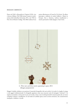 MAGGIE CARDELÙS


Nasce nel 1962 a Alexandria in Virginia (USA), vive        primo allestimento al Careof in Via Farini. Da allora
e lavora a Milano. Nel 1988 ottiene i master in archi-     partecipa a collettive in molte Gallerie e Musei in
tettura alla Columbia University, NY e nel 1992 in         Europa, Asia e America, realizza installazioni e
Fine Arts al Hunter College. Nel 2003 realizza il suo      mostre personali in Italia Spagna e Stati Uniti.




                      4. Three stars and three ovaries separating in space, 2011
                        (disegno preparatorio)

Maggie Cardelùs rielabora con pazienza il materiale fotografico dei suoi archivi, lo incide, lo ritaglia, lo piega
e crea oggetti tridimensionali. Le fotografie appaiono come una crescente serie di immagini “sventrate” e in
seguito accumulate e intrecciate le une con le altre. Sono i suoi ricordi personali la materia prima da cui ricava
complesse sculture e installazioni. In tal modo la Cardelùs opera come la nostra memoria, che costantemente
manipola e rielabora i ricordi.


                                                                                                               11
 