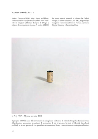 MARTINA DELLA VALLE


Nasce a Firenze nel 1981. Vive e lavora tra Milano,        ha tenuto mostre personali a Milano alla Galleria
Firenze e Berlino. Si diploma nel 2003 al corso trien-     Artopia, a Firenze e a Siena e, dal 2003, ha partecipa-
nale di fotografia all’Istituto Europeo di Design a        to a premi e a mostre collettive in Francia, Germania,
Milano, dove attualmente insegna. A partire dal 2005       Grecia, Giappone e Repubblica Ceca.




6. Feb. 1957 – Mamma a scuola, 2010

Il progetto 1952-53 nasce dal ritrovamento di una piccola confezione di pellicola fotografica Ferrania trovata
abbandonata e appartenuta a qualcuno di sconosciuto di cui si ignorano la storia e l’identità. La pellicola
racchiude in sé uno spaccato di vita quotidiana, accuratamente ritratta e meticolosamente catalogata dall’autore.


12
 