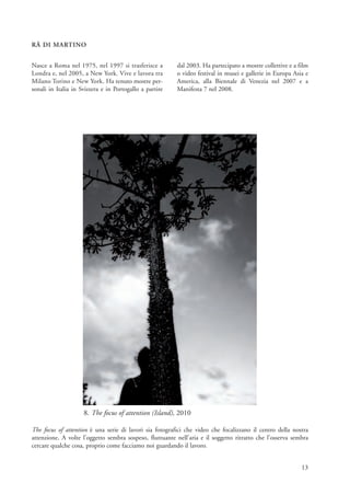 RÄ DI MARTINO


Nasce a Roma nel 1975, nel 1997 si trasferisce a         dal 2003. Ha partecipato a mostre collettive e a film
Londra e, nel 2005, a New York. Vive e lavora tra        o video festival in musei e gallerie in Europa Asia e
Milano Torino e New York. Ha tenuto mostre per-          America, alla Biennale di Venezia nel 2007 e a
sonali in Italia in Svizzera e in Portogallo a partire   Manifesta 7 nel 2008.




                     8. The focus of attention (Island), 2010

The focus of attention è una serie di lavori sia fotografici che video che focalizzano il centro della nostra
attenzione. A volte l’oggetto sembra sospeso, fluttuante nell’aria e il soggetto ritratto che l’osserva sembra
cercare qualche cosa, proprio come facciamo noi guardando il lavoro.


                                                                                                           13
 