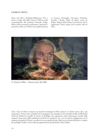 LAURENT FIÉVET


Nasce nel 1969 a Boulogne-Billancourt. Vive e               in Francia, Portogallo, Norvegia, Finlandia,
lavora a Parigi. Nel 2001 ottiene il PhD in studi           Canada e Brasile. Molte di queste curate da
cinematografici alla Sorbonne Nouvelle, Parigi.             Brigitte Négrier della Galerie La Ferronerie, che lo
Molte mostre personali, performance, spettacoli e           rappresenta. Fiévet espone per la prima volta in
proiezioni video sia in Musei che in gallerie private       Italia.




9. Portrait à Hélice – Portrait with a Fly, 2006




Tutti i lavori di Fiévet si basano sul ricordo di immagini di films esistenti. In Portrait with a fly o, più
esattamente, Portrait with a propeller Fiévet sovrappone una immagine di Eve Kendall nel film di Hitchcock
North by Northwest al quadro di Turner Il Naufragio, che rappresenta molte imbarcazioni travolte dalla
tempesta. Fanno parte della installazione di Fiévet un ventilatore, che crea un ulteriore collegamento con la
tempesta nel quadro di Turner e un odore che evoca quello del mare, delle rose sul vestito dell’attrice e il sudore
dei naufraghi. L’odore è stato realizzato appositamente dal profumiere Alexis Dadier.


14
 