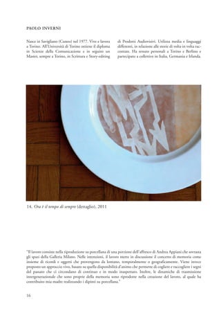 PAOLO INVERNI


Nasce in Savigliano (Cuneo) nel 1977. Vive e lavora        di Prodotti Audiovisivi. Utilizza media e linguaggi
a Torino. All’Università di Torino ottiene il diploma      differenti, in relazione alle storie di volta in volta rac-
in Scienze della Comunicazione e in seguito un             contate. Ha tenuto personali a Torino e Berlino e
Master, sempre a Torino, in Scrittura e Story-editing      partecipato a collettive in Italia, Germania e Irlanda.




14. Ora è il tempo di sempre (dettaglio), 2011




“Il lavoro consiste nella riproduzione su porcellana di una porzione dell'affresco di Andrea Appiani che sovrasta
gli spazi della Galleria Milano. Nelle intenzioni, il lavoro mette in discussione il concetto di memoria come
insieme di ricordi e oggetti che provengono da lontano, temporalmente o geograficamente. Viene invece
proposto un approccio vivo, basato su quella disponibilità d’animo che permette di cogliere e raccogliere i segni
del passato che ci circondano di continuo e in modo inaspettato. Inoltre, le dinamiche di trasmissione
intergenerazionale che sono proprie della memoria sono riprodotte nella creazione del lavoro, al quale ha
contribuito mia madre realizzando i dipinti su porcellana.”


16
 