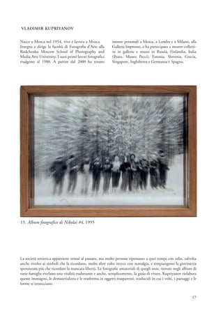 VLADIMIR KUPRIYANOV


Nasce a Mosca nel 1954, vive e lavora a Mosca.              mostre personali a Mosca, a Londra e a Milano, alla
Insegna e dirige la facoltà di Fotografia d’Arte alla       Galleria Impronte, e ha partecipato a mostre colletti-
Rodchenko Moscow School of Photography and                  ve in gallerie e musei in Russia, Finlandia, Italia
Media Arts University. I suoi primi lavori fotografici      (Prato, Museo Pecci), Estonia, Slovenia, Grecia,
risalgono al 1980. A partire dal 2000 ha tenuto             Singapore, Inghilterra e Germania e Spagna.




15. Album fotografico di Nikolai #4, 1995




La società sovietica appartiene ormai al passato, ma molte persone ripensano a quei tempi con odio, talvolta
anche rivolto ai simboli che la ricordano, molte altre volte invece con nostalgia, e rimpiangono la giovinezza
spensierata più che ricordare la mancata libertà. Le fotografie amatoriali di quegli anni, trovate negli album di
varie famiglie rivelano una vitalità esuberante e anche, semplicemente, la gioia di vivere. Kupriyanov rielabora
queste immagini, le dematerializza e le trasforma in oggetti trasparenti, traslucidi in cui i volti, i paesaggi e le
forme si intrecciano.


                                                                                                                 17
 