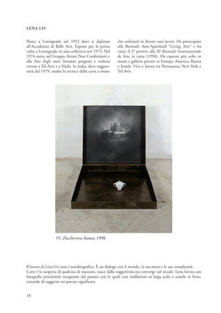 LENA LIV


Nasce a Leningrado nel 1952 dove si diploma               che utilizzerà in diversi suoi lavori. Ha partecipato
all’Accademia di Belle Arti. Espone per la prima          alla Biennale Anti-Apartheid “Living Arts” e ha
volta a Leningrado in una collettiva nel 1973. Nel        vinto il 2° premio alla III Biennale Internazionale
1974 entra nel Gruppo Artisti Non Conformisti e           di Arte in carta (1990). Ha esposto più volte in
alla fine degli anni Settanta progetta e realizza         musei e gallerie private in Europa, America, Russia
vetrate a Tel Aviv e a Haifa. In Italia, dove soggior-    e Israele. Vive e lavora tra Pietrasanta, New York e
nerà dal 1979, studia la tecnica della carta a mano       Tel Aviv.




                  19. Zuccheriera bianca, 1998




Il lavoro di Lena Liv non è autobiografico. È un dialogo con il mondo, la sua storia e le sue complessità.
L’arte è la scoperta di qualcosa di nascosto, nasce dalla soggettività ma converge nel sociale. Lena lavora con
fotografie preesistenti recuperate dal passato con le quali crea istallazioni su larga scala o scatole in ferro,
evitando di suggerire un preciso significato.


18
 