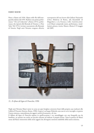 FABIO MAURI


Nasce a Roma nel 1926. Opera nelle file dell’avan-         retrospettive del suo lavoro alla Galleria Nazionale
guardia italiana dal 1954. Realizza una prima perfor-      d’Arte Moderna di Roma, alla Kunsthalle di
mance “Che cos’è il fascismo” a Roma (1971), perfor-       Klagenfurt e a Le Fresnoy a Lille. L’attività artisti-
mance che ripeterà alla Biennale di Venezia e a New        ca di Mauri comprende teatro, performance, instal-
York. Nel 1974 è invitato nuovamente alla Biennale         lazioni, pittura e teoria. Muore a Roma il 19 maggio
di Venezia. Negli anni Novanta vengono allestite           del 2009.




21. Il rifiuto del legno di Pinocchio, 1990


Negli anni Novanta Mauri mette in scena un epos borghese attraverso brani della propria casa traslocati alla
Galleria D’Ascanio (Interno, Roma, 1990). L’opera è un luogo d’identità, una casa in cui si raccoglie e si genera
l’intera esistenza, materializzata da oggetti carichi di memoria e di vita.
Il Rifiuto del legno di Pinocchio esposto in quell’occasione è un assemblaggio con una fotografia sua da
bambino, un pattino ma anche un piccolo schermo ad indicare il proprio lavoro. Tutta la poetica di Mauri
estrae dal flusso ininterrotto della storia oggetti che divengono memoria indelebile della nostra esistenza.


                                                                                                              19
 