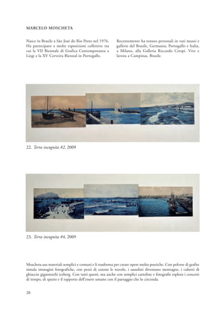 MARCELO MOSCHETA


Nasce in Brasile a São José do Rio Preto nel 1976.       Recentemente ha tenuto personali in vari musei e
Ha partecipato a molte esposizioni collettive tra        gallerie del Brasile, Germania, Portogallo e Italia,
cui la VII Biennale di Grafica Contemporanea a           a Milano, alla Galleria Riccardo Crespi. Vive e
Liegi e la XV Cerveira Biennal in Portogallo.            lavora a Campinas, Brasile.




22. Terra incognita #2, 2009




23. Terra incognita #4, 2009




Moscheta usa materiali semplici e comuni e li trasforma per creare opere molto poetiche. Con polvere di grafite
simula immagini fotografiche, con pezzi di cotone le nuvole, i sassolini diventano montagne, i cubetti di
ghiaccio giganteschi iceberg. Con tutti questi, ma anche con semplici cartoline e fotografie esplora i concetti
di tempo, di spazio e il rapporto dell’essere umano con il paesaggio che lo circonda.


20
 