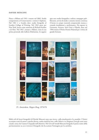 DAVIDE MOSCONI


Nasce a Milano nel 1941 e muore nel 2002. Studia              apre uno studio fotografico, realizza campagne pub-
composizione al Conservatorio e ottiene il diploma.           blicitarie, servizi di moda e costume mentre continua
Nel 1961 è a Londra dove studia fotografia al                 il lavoro in campo musicale componendo musica e
London Collage of Printing. Nel 1963 parte per                creando installazioni e performance. Ha esposto in
New York, lavora come assistente di Richard Avedon            Germania, Svizzera, Stati Uniti e Olanda, dove nel
e di Hiro. Nel 1967, tornato a Milano, tiene la sua           1984 ottiene il Primo Premio Polaroid per i trittici di
prima personale alla Galleria Diaframma. In seguito           grande formato.




           25. Amsterdam, Magere Brug, 1974/76




Molti cicli di lavori fotografici di Davide Mosconi sono una ricerca sulla simultaneità e la casualità. I Trittici
accostano scatti di autori e epoche diverse, molto simili fra loro, nelle Polveri e in Disegnare l’aria gli scatti sono
casuali, senza che l’autore li inquadri nell’obiettivo. Nel Giro del mondo Mosconi fotografa il punto esatto della
pavimentazione su cui si trovava il fotografo che ha scattato l’immagine per la cartolina.


                                                                                                                    21
 