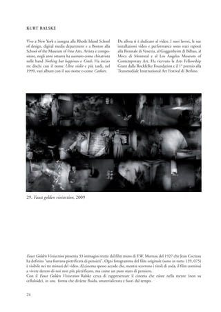 KURT RALSKE


Vive a New York e insegna alla Rhode Island School          Da allora si è dedicato al video. I suoi lavori, le sue
of design, digital media department e a Boston alla         installazioni video e performance sono stati esposti
School of the Museum of Fine Arts. Artista e compo-         alla Biennale di Venezia, al Guggenheim di Bilbao, al
sitore, negli anni ottanta ha suonato come chitarrista      Moca di Montreal e al Los Angeles Museum of
nelle band Nothing but happiness e Crash. Ha inciso         Contemporary Art. Ha ricevuto la Arts Fellowship
tre dischi con il nome Ultra violet e più tardi, nel        Grant dalla Rockfeller Foundation e il 1° premio alla
1999, vari album con il suo nome o come Cathars.            Transmediale International Art Festival di Berlino.




29. Faust golden vivisection, 2009




Faust Golden Vivisection presenta 33 immagini tratte dal film muto di F.W. Murnau del 1927 che Jean Cocteau
ha definito “una fontana pietrificata di pensieri”. Ogni fotogramma del film originale (sono in tutto 139, 075)
è visibile nei tre minuti del video. Al cinema spesso accade che, mentre scorrono i titoli di coda, il film continui
a vivere dentro di noi non più pietrificato, ma come un puro stato di pensiero.
Con il Faust Golden Vivisection Ralske cerca di rappresentare il cinema che esiste nella mente (non su
celluloide), in una forma che diviene fluida, smaterializzata e fuori dal tempo.


24
 