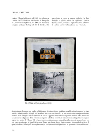 INDRE SERPYTYTE


Nasce a Palanga in Lituania nel 1983, vive e lavora a        partecipato a premi e mostre collettive in Enti
Londra. Nel 2006 ottiene un diploma in fotografia            Pubblici e gallerie private in Inghilterra, Francia,
all’Università di Brighton e, nel 2009, un Master in         Scozia, Austria, Cracovia e negli Stati Uniti. A Milano
fotografia al Royal College of Art di Londra. Ha             la Galleria Camera le ha dedicato una personale.




                   34. (1944 -1991) Notebook, 2008


Sconvolta per la morte del padre, ufficialmente deceduto in un incidente stradale di cui nessuno ha dato
notizie, informazioni o dettagli dell’accaduto, ma certa che in realtà la sua morte fosse stata premeditata e
brutale, Indre fotografa ciò che è rimasto di lui: un cappello, delle camicie, fogli e un telefono rotto. Inizia così
la sua ricerca nel passato delle vittime del regime, schedate, controllate e incarcerate dalla polizia in prigioni
segrete nel centro di Vilnius. Tali prigioni erano precedentemente case di famiglie costrette a sgomberare per
poi essere trasformate in luoghi di terrore. Dopo una lunga ricerca Indre recupera immagini di archivio di
questi edifici e li rifotografa, senza però riuscire a trovare una corrispondenza su quanto accaduto all’interno.


28
 