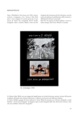 ROGER WELCH


Nato a Westfield in New Jersey nel 1946. Artista,           fondatori del movimento di Arte Narrativa, uno dei
scrittore e insegnante, vive e lavora a New York            primi ad esplorare la problematica della memoria e
dove è stato insignito di svariati premi per il suo         dell’identità nell’arte concettuale.
lavoro di artista che comprende diversi media:              Dal 1971 ha esposto in diverse gallerie e musei in
fotografia, video e scultura. Welch è stato uno dei         Italia, Europa, Stati Uniti, Messico e Canada.




                       42. Archeologist, 1990



In Memory Map, Welch crea una mappa dei luoghi basata sui ricordi di persone anziane, invitate all’incontro
in galleria, alle quali viene chiesto di descrivere e collocare su di essa le case della loro infanzia.
In Austin Children, gruppo di lavori realizzati in Texas, Welch ha lavorato con il futuro chiedendo a molti
bambini - che lui stesso fotografa - di disegnare sopra vecchie fotografie della città, descriverne il futuro e dire
che cosa avrebbero voluto fare “da grande”.


                                                                                                                 33
 
