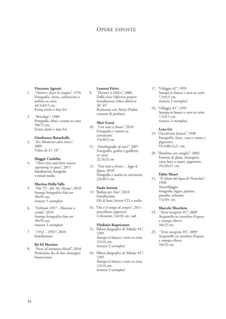 O PERE ESPOSTE




     Vincenzo Agnetti                           Laurent Fiévet                      17. “Villaggio #2”, 1995
1.   “Dentro e fuori lo strappo”, 1978     9.   “Portrait à Hélice”, 2006                Stampa in bianco e nero su vetro
     Fotografia, china, carboncino e            Dalla serie Olfactive projects           7,5x9,5 cm.
     anilina su carta                           Installazione video olfattiva            tiratura 3 esemplari
     44,5x63,5 cm.                              36’ 45’’
     Firma titolo e data b/s                    Realizzata con Alexis Dadier        18. “Villaggio #3”, 1995
                                                creatore di profumi                      Stampa in bianco e nero su vetro
2.   “Bricolage”, 1980                                                                   7,5x9,5 cm.
     Fotografia, china e matita su carta                                                 tiratura 3 esemplari
                                               Meri Gorni
     50x72 cm.                             10. “Con testo a fronte”, 2010
     Firma titolo e data b/s                                                             Lena Liv
                                               Fotografia e matita su
                                                                                    19. “Zuccheriera bianca”, 1998
                                               cartoncino
     Gianfranco Baruchello                                                               Fotografia, ferro, carta a mano e
                                               23x30,5 cm.
3.   “Ars Memoriae-altre tracce”,                                                        pigmento
     2009                                  11. “Autobiografia di tutti”, 2007            93,5x88,5x21 cm.
     Video di 21’ 10”                          Fotografia, grafite e graffetta
                                                                                    20. “Bambino con coniglio”, 2003
                                               su carta
     Maggie Cardelùs                                                                     Fusione di ghisa, immagine,
                                               22,5x23 cm
4.   “Three stars and three ovaries                                                      carta fatta a mano, pigmento.
     separating in space”, 2011            12. “Con testo a fronte… leggo le             35x20x21 cm.
     Installazione, fotografie                 figure, 2010
     e mixed media                             Fotografia e matita su cartoncino        Fabio Mauri
                                               23x30,5 cm.                          21. “Il rifiuto del legno di Pinocchio”,
     Martina Della Valle                                                                1990
5.   “Ott.'55 - feb.'56, Nonna”, 2010           Paolo Inverni                           Assemblaggio
     Stampa fotografica fine art           13. “Ballata per Vera”, 2010                 fotografia, legno, pattino,
     50x50 cm.                                  Installazione                           piombo, schermo
     tiratura 5 esemplari                       Fili di lana, lettore CD e audio        71x101 cm.

6.   “Febbraio 1957 - Mamma a              14. “Ora è il tempo di sempre”, 2011         Marcelo Moscheta
     scuola”, 2010                              porcellana, pigmenti                22. “Terra incognita #2”, 2009
     Stampa fotografica fine art                4 elementi, 2xØ32 cm. cad.              Acquerello su cartoline d’epoca
     50x50 cm.                                                                          e stampa rilievo
     tiratura 5 esemplari                       Vladimir Kupriyanov                     34x52 cm.
                                           15. “Album fotografico di Nikolai #4”,
7.   “1952 – 1953”, 2010                        1995                                23. “Terra incognita #4”, 2009
     Installazione                              Stampa in bianco e nero su vetro        Acquerello su cartoline d’epoca
                                                12x16 cm.                               e stampa rilievo
     Rä Di Martino                              tiratura 3 esemplari                    34x52 cm.
8.   “Focus of attention-Island”, 2010
     Proiezione dia di due immagini        16. “Album fotografico di Nikolai #5”,
     bianco/nero                                1995
                                                Stampa in bianco e nero su vetro
                                                12x16 cm.
                                                tiratura 3 esemplari




34
 