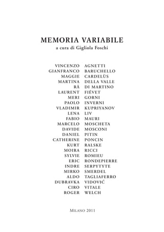 MEMORIA VARIABILE
     a cura di Gigliola Foschi


   V I N C E N ZO     AG N E T T I
 GIANFRANCO           B A RU C H E L LO
       M AG G I E     CARDELÙS
     M A RT I N A     D E L L A VA L L E
                RÄ    D I M A RT I N O
     L AU R E N T     FIÉVET
           MERI       GORNI
         PAO LO       INVERNI
    VLADIMIR          K U P R I YA N OV
           LENA       LIV
          FA B I O    M AU R I
    M A RC E LO       M O S C H E TA
        D AV I D E    MOSCONI
        DANIEL        PI T I N
  C AT H E R I N E    PONCIN
           K U RT     RALSKE
         MOIRA        RICCI
         S Y LV I E   RO M I E U
            ERIC      RO N D E PI E R R E
         INDRE        SERPYTYTE
         M I R KO     SMERDEL
           ALDO       TAG L I A F E R RO
   D U B R AV K A     V I D OV I C
            C I RO    V I TA L E
         RO G E R     W E LC H



             M ILANO 2011
 