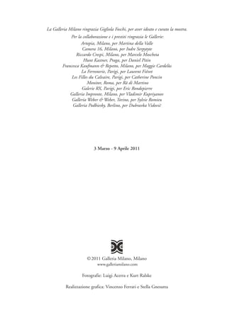La Galleria Milano ringrazia Gigliola Foschi, per aver ideato e curato la mostra.
             Per la collaborazione e i prestiti ringrazia le Gallerie:
                    Artopia, Milano, per Martina della Valle
                    Camera 16, Milano, per Indre Serpytyte
                 Riccardo Crespi, Milano, per Marcelo Moscheta
                     Hunt Kastner, Praga, per Daniel Pitin
         Francesca Kaufmann & Repetto, Milano, per Maggie Cardelùs
                    La Ferronerie, Parigi, per Laurent Fiévet
              Les Filles du Calvaire, Parigi, per Catherine Poncin
                       Monitor, Roma, per Rä di Martino
                    Galerie RX, Parigi, per Eric Rondepierre
             Galleria Impronte, Milano, per Vladimir Kupriyanov
              Galleria Weber & Weber, Torino, per Sylvie Romieu
              Galleria Podbiesky, Berlino, per Dubravka Vidovic




                           3 Marzo - 9 Aprile 2011




                       © 2011 Galleria Milano, Milano
                             www.galleriamilano.com

                    Fotografie: Luigi Acerra e Kurt Ralske

           Realizzazione grafica: Vincenzo Ferrari e Stella Gnesutta
 