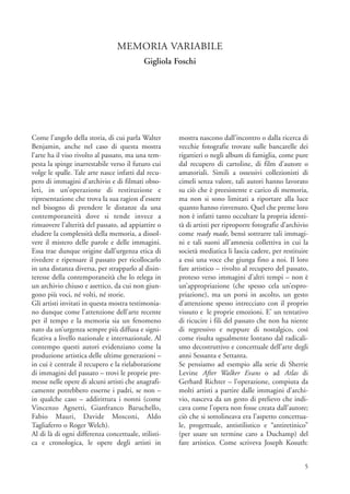 MEMORIA VARIABILE
                                           Gigliola Foschi




Come l’angelo della storia, di cui parla Walter      mostra nascono dall’incontro o dalla ricerca di
Benjamin, anche nel caso di questa mostra            vecchie fotografie trovate sulle bancarelle dei
l’arte ha il viso rivolto al passato, ma una tem-    rigattieri o negli album di famiglia, come pure
pesta la spinge inarrestabile verso il futuro cui    dal recupero di cartoline, di film d’autore o
volge le spalle. Tale arte nasce infatti dal recu-   amatoriali. Simili a ossessivi collezionisti di
pero di immagini d’archivio e di filmati obso-       cimeli senza valore, tali autori hanno lavorato
leti, in un’operazione di restituzione e             su ciò che è preesistente e carico di memoria,
ripresentazione che trova la sua ragion d’essere     ma non si sono limitati a riportare alla luce
nel bisogno di prendere le distanze da una           quanto hanno rinvenuto. Quel che preme loro
contemporaneità dove si tende invece a               non è infatti tanto occultare la propria identi-
rimuovere l’alterità del passato, ad appiattire o    tà di artisti per riproporre fotografie d’archivio
eludere la complessità della memoria, a dissol-      come ready made, bensì sottrarre tali immagi-
vere il mistero delle parole e delle immagini.       ni e tali suoni all’amnesia collettiva in cui la
Essa trae dunque origine dall’urgenza etica di       società mediatica li lascia cadere, per restituire
rivedere e ripensare il passato per ricollocarlo     a essi una voce che giunga fino a noi. Il loro
in una distanza diversa, per strapparlo al disin-    fare artistico – rivolto al recupero del passato,
teresse della contemporaneità che lo relega in       proteso verso immagini d’altri tempi – non è
un archivio chiuso e asettico, da cui non giun-      un’appropriazione (che spesso cela un’espro-
gono più voci, né volti, né storie.                  priazione), ma un porsi in ascolto, un gesto
Gli artisti invitati in questa mostra testimonia-    d’attenzione spesso intrecciato con il proprio
no dunque come l’attenzione dell’arte recente        vissuto e le proprie emozioni. E’ un tentativo
per il tempo e la memoria sia un fenomeno            di ricucire i fili del passato che non ha niente
nato da un’urgenza sempre più diffusa e signi-       di regressivo e neppure di nostalgico, così
ficativa a livello nazionale e internazionale. Al    come risulta ugualmente lontano dal radicali-
contempo questi autori evidenziano come la           smo decostruttivo e concettuale dell’arte degli
produzione artistica delle ultime generazioni –      anni Sessanta e Settanta.
in cui è centrale il recupero e la rielaborazione    Se pensiamo ad esempio alla serie di Sherrie
di immagini del passato – trovi le proprie pre-      Levine After Walker Evans o ad Atlas di
messe nelle opere di alcuni artisti che anagrafi-    Gerhard Richter – l’operazione, compiuta da
camente potrebbero esserne i padri, se non –         molti artisti a partire dalle immagini d’archi-
in qualche caso – addirittura i nonni (come          vio, nasceva da un gesto di prelievo che indi-
Vincenzo Agnetti, Gianfranco Baruchello,             cava come l’opera non fosse creata dall’autore;
Fabio Mauri, Davide Mosconi, Aldo                    ciò che si sottolineava era l’aspetto concettua-
Tagliaferro o Roger Welch).                          le, progettuale, antistilistico e “antiretinico”
Al di là di ogni differenza concettuale, stilisti-   (per usare un termine caro a Duchamp) del
ca e cronologica, le opere degli artisti in          fare artistico. Come scriveva Joseph Kosuth:


                                                                                                     5
 
