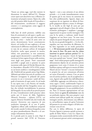 “Essere un artista oggi, vuol dire mettere in         Agnetti – non a caso attinente al suo ultimo
discussione la natura dell’arte”(1). Dunque           periodo – ci si rende immediatamente conto
creare opere non descrittive tese a riflettere cri-   di quanto già la sua ricerca sia sostenuta da
ticamente sul proprio statuto. Opere che, sulla       ben altre problematiche. Agnetti, dopo aver
scia del pensiero della Scuola di Francoforte e       acquistato da un rigattiere un album di foto-
del situazionismo, occultavano il soggetto            grafie giapponesi dipinte a mano, le rifotogra-
creatore e si autonegavano come oggetti di            fa, le incolla su dei fogli di carta per poi
contemplazione.                                       aggiungervi piccoli disegni o linee che mime-
                                                      ticamente prolungano e ampliano i paesaggi
Sulla base di simili premesse, stabilire una          rappresentati in queste vecchie immagini. Che
linea di continuità tra tali opere e quelle con-      cosa lo ha spinto a realizzare simili lavori?
temporanee – com’è stato più volte teorizzato         Leggiamo un suo breve testo: “Io sono stato
da alcuni critici – rischia di unire sotto un         colpito da questo fotografo di circa cento anni
unico denominatore lavori estremamente                fa, che era un grande fotografo (…) Le ho rifo-
diversi, col rischio di non coglierne o di non        tografate con una macchina da dilettante, le
valorizzarne le differenze sostanziali. Per quan-     ho fatte ingrandire in un modo particolare
to nate da un comune utilizzo di immagini             (…). Mi interessano perché sono di un poeta
d’archivio, molte opere presenti in mostra,           che usava le foto. Da parte mia ho voluto
infatti, non presentano, se non raramente,            inserirmi in questo spessore poetico”(2). Le
quegli aspetti decostruttivi e autoriflessivi che     fotografie da cui nascono i lavori di Agnetti
trovavano la loro ragion d’essere nelle teorizza-     non sono quindi state “trovate”, bensì “incon-
zioni degli anni passati. Tratti concettuali          trate”. Sono infatti proprio quelle immagini lì,
ascrivibili a quegli anni si possono in parte         delicatamente dipinte da un anonimo pittore
incontrare nelle opere di Davide Mosconi che,         giapponese (così come il ritratto di se stesso
in Amsterdam e Bruxelles (1974-1976), propo-          bambino esposto nell’opera in mostra di Fabio
ne un lavoro analitico e metalinguistico simile       Mauri) ad aver “trovato” e toccato intimamen-
alle Verifiche del suo grande amico Ugo Mulas.        te proprio lui, ad aver comunicato all’artista
Abbiamo qui infatti una serie di cartoline a cui      un senso d’intensità e mistero. Con un gesto
Mosconi sovrappone le polaroid del punto              non di asettico prelievo, ma di accoglimento e
concreto in cui si trovavano i piedi del foto-        cura, Agnetti salva quelle foto dall’abbandono
grafo al momento di ogni scatto. In tal modo          e dall’oblio: aggiunge con delicatezza e discre-
la sua opera non è una finestra sul mondo,            zione segni e scritte, trasformando l’opera in
bensì un’analisi del fare fotografico stesso: un      un dialogo sospeso tra passato e presente, tra le
fare che richiede inevitabilmente la presenza         fotografie giapponesi e la sua sensibilità d’arti-
del fotografo e la sua scelta di un preciso punto     sta. Non c’è nessuna appropriazione nel suo
di vista. Considerazioni simili possono valere        lavoro, bensì un gesto di restituzione nato da
anche per il lavoro di Aldo Tagliaferro               un profondo rispetto. Ma sono proprio i suoi
Memoria Evocativa - infanzia (1973), cui              minimi tratti delicati quelli che, accostati alle
seguirà Memoria Variabile (che dà il titolo alla      immagini antiche, determinano una differen-
mostra). Attraverso una sequenza di una               za, un’oscillazione capace di aprire l’orizzonte
medesima immagine di sé con il padre,                 del passato in cui erano relegate e di farlo riav-
Tagliaferro riflette sulle oscillazioni temporali     vicinare verso di noi.
dei ricordi, usando l’evidenza fotografica come       Pur con le debite differenze, le opere di
un gioco paradossalmente illusorio e al con-          Vicenzo Agnetti si possono quindi accostare a
tempo volutamente descrittivo.                        quelle di Fabio Mauri e Lena Liv. Opere che
Se si prende però in esame la serie Dopo le           anticipano molte caratteristiche del fare artisti-
grandi manovre (dal 1978) di Vincenzo                 co di numerosi giovani artisti contemporanei:

6
 