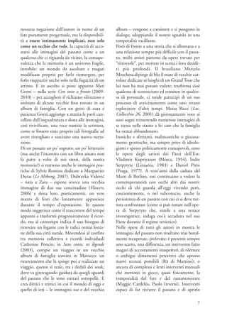 nessuna negazione dell’autore in nome di un         album – vengono a coesistere e si pongono in
fare puramente progettuale, ma la disponibili-      dialogo, sdoppiando il nostro sguardo in una
tà a essere intimamente implicati, non solo         temporalità vacillante.
come un occhio che vede, la capacità di acco-       Posti di fronte a una storia che si allontana e a
starsi alle immagini del passato come a un          una relazione sempre più difficile con il passa-
qualcosa che ci riguarda da vicino, la consape-     to, molti artisti partono da opere trovate per
volezza che la memoria è un universo fragile,       “ritrovarle”, per mettere in scena i loro deside-
instabile: un mondo da ascoltare e magari           ri più profondi. Il brasiliano Marcelo
modificare proprio per farlo riemergere, per        Moscheta dipinge di blu il mare di vecchie car-
farlo riapparire anche solo nella fugacità di un    toline dedicate ai luoghi di un Grand Tour che
attimo. E in ascolto si pone appunto Meri           lui non ha mai potuto vedere; trasforma cioè
Gorni – nella serie Con testo a fronte (2009-       qualcosa di sconosciuto ed estraneo in qualco-
2010) – per accogliere il richiamo silenzioso e     sa di personale, ci rende partecipi di un suo
ostinato di alcune vecchie foto trovate in un       processo di avvicinamento come uno strano
album di famiglia. Con un gesto di cura e           esploratore d’altri tempi. Moira Ricci (Loc.
pazienza Gorni aggiunge a matita le parti can-      Collecchio 26, 2001) dà giocosamente voce ai
cellate dall’inquadratura e dona alle immagini,     suoi sogni reinserendo numerose immagini di
così rivivificate, una voce tramite la scrittura,   se stessa nelle stanze a lei care che la famiglia
come se fossero state proprio tali fotografie ad    ha ormai abbandonato.
avere risvegliato e suscitato una nuova narra-      Ironiche e sferzanti, malinconiche o giocosa-
zione.                                              mente grottesche, ma sempre prive di ideolo-
Di un passato un po’ sognato, un po’ letterario     gismi e spesso politicamente consapevoli, sono
(ma anche l’incontro con un libro amato non         le opere degli artisti dei Paesi dell’Est:
fa parte a volte di noi stessi, della nostra        Vladimir Kupriyanov (Mosca, 1954), Indre
memoria?) si nutrono anche le immagini poe-         Serpytyte (Lituania, 1983) e Daniel Pitín
tiche di Sylvie Romieu dedicate a Marguerite        (Praga, 1977). A vent’anni dalla caduta del
Duras (Le Mékong, 2007). Dubravka Vidovic           Muro di Berlino, essi continuano a vedere la
– nata a Zara – espone invece una vecchia           contemporaneità con occhi altri dai nostri:
immagine di due sue concittadine (Flowers,          occhi di chi guarda all’oggi vivendo però,
2006) e dona loro, poeticamente, un vero            coscientemente, o nel subconscio, anche la
mazzo di fiori che lentamente appassisce            persistenza di un passato con cui ci si deve tut-
durante il tempo d’esposizione. In questo           tora confrontare (come si può notare nell’ope-
modo suggerisce come il trascorrere del tempo       ra di Serpytyte che, simile a una tenace
appanni e trasformi progressivamente il ricor-      investigatrice, indaga cos’è accaduto nel suo
do, ma al contempo indica il suo bisogno di         Paese durante il regime sovietico).
ritrovare un legame con le radici ormai lonta-      Nelle opere di tutti gli autori in mostra le
ne della sua città natale. Movendosi al confine     immagini del passato non risultano mai banal-
tra memoria collettiva e ricordi individuali        mente recuperate, prelevate: è presente sempre
Catherine Poncin, in Sans conte, ni légende         uno scarto, una differenza, un intervento fatto
(2003), compie un viaggio in un vecchio             magari di accostamenti inaspettati; di riletture
album di famiglia scovato in Marocco: un            o ambigui slittamenti percettivi che aprono
ritrovamento che la spinge poi a realizzare un      nuovi scenari possibili (Rä di Martino); o
viaggio, questo sì reale, tra i dedali dei souk,    ancora di complessi e lenti interventi manuali
dove va girovagando guidata da quegli sguardi       che mettono in gioco, quasi fisicamente, la
del passato che le sono entrati sottopelle. E       temporalità del fare e del rammemorare
crea dittici e trittici in cui il mondo di oggi e   (Maggie Cardelús, Paolo Inverni). Interventi
quello di ieri – le immagini sue e del vecchio      capaci di far rivivere il passato e di aprirlo

                                                                                                   7
 