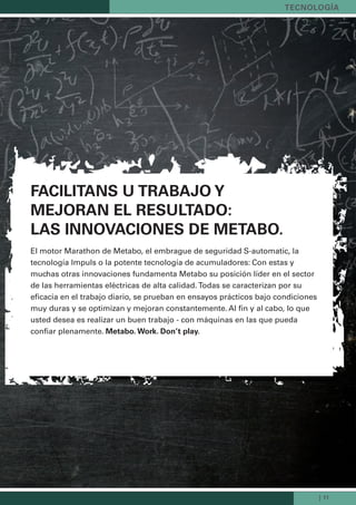 | 11
tecnoLoGía
FaciLitans u trabajo y
Mejoran eL resuLtado:
Las innovaciones de Metabo.
El motor Marathon de Metabo, el embrague de seguridad S-automatic, la
tecnología Impuls o la potente tecnología de acumuladores: Con estas y
muchas otras innovaciones fundamenta Metabo su posición líder en el sector
de las herramientas eléctricas de alta calidad. Todas se caracterizan por su
eficacia en el trabajo diario, se prueban en ensayos prácticos bajo condiciones
muy duras y se optimizan y mejoran constantemente. Al fin y al cabo, lo que
usted desea es realizar un buen trabajo - con máquinas en las que pueda
confiar plenamente. Metabo. Work. don’t play.
Kataloge_Catalogue_Tools_2011_1_es_ES_mm.indd 11 17.03.2011 13:20:42 Uhr
 