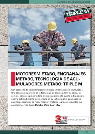 TRiple m
| 13
surtido de acuMuLadores
MotoresM etabo, enGranajes
Metabo, tecnoLoGía de acu-
MuLadores Metabo: triPLe M
Con este sello de calidad marcamos nuestras máquinas con acumulador.
Una conjunción perfecta de la tecnología de acumulador y de carga, así
como el concepto pionero de la electrónica preven la puesta a disposición
óptima del rendimiento que necesita en su trabajo diario. Con nuestros
potentes engranajes de metal macizo y motores logra con seguridad las
aplicaciones más duras. Metabo. Work. don’t play.
Fuerte concepto para:
• acumuladores Metabo
• Engranajes Metabo
• Motores Metabo
Garantía de 3 años para todos
los acumuladores Li-Power
Kataloge_Catalogue_Tools_2011_1_es_ES_mm.indd 13 17.03.2011 13:20:50 Uhr
 