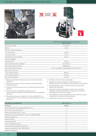 26 |
taLadr. eLectroMaGnéticas con acu.
taladradora electromagnética con acumulador
MaG 28 LtX 32
Tipo de acumulador Ion de litio
Tensión 25,2 V
Diámetro máx. de perforación
- con broca hueca 32 mm
- con broca espiral 13 mm
Profundidad máx. de taladrado 50 mm
Soporte magnético:
- Elevación máx. 160 mm
Dimensiones de la base magnética 70 x 190 mm
Revoluciones marcha en vacío 380/680 /min
Alojamiento de herramientas Cono morse MK 2, vástago Weldon de 19 mm (3/4")
Altura (incl. motor) con
- Carro posición inferior 455 mm
- Carro posición superior 615 mm
Peso (con acumulador) 14,5 kg
voLuMen deL suMinistro MaG 28 LtX 32
nº de ped. 6.00334
Mandril industrial para el vástago Weldon 19 mm •
Broca hueca rapid cut Ø 18 mm •
Clavija de expulsión (6,35 x 77 mm) •
Portabrocas de corona dentada de 13 mm con adaptador MK2 •
Llave del portabrocas •
Sacabrocas MK 2 •
Cinta de seguridad •
Llave con hexágono interior •
2 acumuladores Li-Power (25,2 V/3,0 Ah) •
Cargador rápido ASS 15 Plus “AIR COOLED” •
Maletín de transporte •
Máxima seguridad de trabajo gracias al imán permanente„„
regulable
Adecuada para el uso de brocas huecas, brocas espirales y„„
brocas de centrar
Engranaje de dos etapas de baño de aceite para revoluciones„„
óptimas
Fuerza de sujeción magnética regulable para un„„
posicionamiento sencillo durante perforaciones en superficies
verticales
Muy apropiada para el tratamiento de tubos (Ø 90-300 mm;„„
grosor de pared > 6 mm) gracias a la base magnética en forma
de prisma
Protección térmica contra sobrecargas„„
Depósito de líquido refrigerante integrado para una„„
refrigeración óptima en perforaciones verticales y horizontales
Base magnética con gran poder de sujeción que permite„„
trabajar con seguridad
Utilizando la cinta de seguridad incluida en el suministro,„„
adecuada también para trabajar en superficies verticales e
inclinadas por encima de la cabeza
Acumulador de reserva disponible en todo momento gracias„„
al depósito en el soporte de la taladradora
Garantía de 3 años para el acumulador„„
novedad
MundiaL
Kataloge_Catalogue_Tools_2011_1_es_ES_mm.indd 26 17.03.2011 13:22:00 Uhr
 