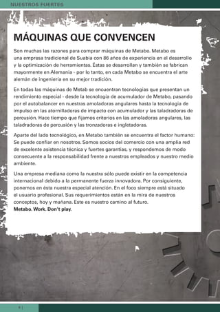 6 |
Máquinas que convencen
Son muchas las razones para comprar máquinas de Metabo. Metabo es
una empresa tradicional de Suabia con 86 años de experiencia en el desarrollo
y la optimización de herramientas. Éstas se desarrollan y también se fabrican
mayormente en Alemania - por lo tanto, en cada Metabo se encuentra el arte
alemán de ingeniería en su mejor tradición.
En todas las máquinas de Metab se encuentran tecnologías que presentan un
rendimiento especial - desde la tecnología de acumulador de Metabo, pasando
por el autobalancer en nuestras amoladoras angulares hasta la tecnología de
impulso en las atornilladoras de impacto con acumulador y las taladradoras de
percusión. Hace tiempo que fijamos criterios en las amoladoras angulares, las
taladradoras de percusión y las tronzadoras e ingletadoras.
Aparte del lado tecnológico, en Metabo también se encuentra el factor humano:
Se puede confiar en nosotros. Somos socios del comercio con una amplia red
de excelente asistencia técnica y fuertes garantías, y respondemos de modo
consecuente a la responsabilidad frente a nuestros empleados y nuestro medio
ambiente.
Una empresa mediana como la nuestra sólo puede existir en la competencia
internacional debido a la permanente fuerza innovadora. Por consiguiente,
ponemos en ésta nuestra especial atención. En el foco siempre está situado
el usuario profesional. Sus requerimientos están en la mira de nuestros
conceptos, hoy y mañana. Este es nuestro camino al futuro.
Metabo. Work. don’t play.
nuestros Fuertes
Kataloge_Catalogue_Tools_2011_1_es_ES_mm.indd 6 17.03.2011 13:20:18 Uhr
 