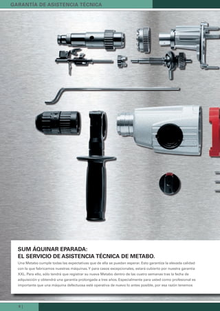 8 |
suM áquinar eParada:
eL servicio de asistencia técnica de Metabo.
Una Metabo cumple todas las expectativas que de ella se puedan esperar. Esto garantiza la elevada calidad
con la que fabricamos nuestras máquinas.Y para casos excepcionales, estará cubierto por nuestra garantía
XXL. Para ello, sólo tendrá que registrar su nueva Metabo dentro de las cuatro semanas tras la fecha de
adquisición y obtendrá una garantía prolongada a tres años. Especialmente para usted como profesional es
importante que una máquina defectuosa esté operativa de nuevo lo antes posible, por esa razón tenemos
Garantía de asistencia técnica
Kataloge_Catalogue_Tools_2011_1_es_ES_mm.indd 8 17.03.2011 13:20:29 Uhr
 