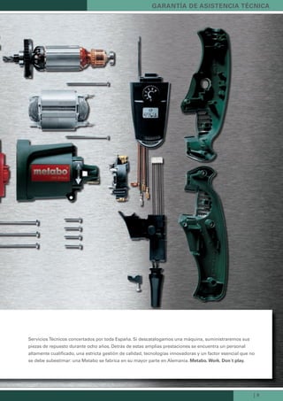 | 9
Servicios Técnicos concertados por toda España. Si descatalogamos una máquina, suministraremos sus
piezas de repuesto durante ocho años. Detrás de estas amplias prestaciones se encuentra un personal
altamente cualificado, una estricta gestión de calidad, tecnologías innovadoras y un factor esencial que no
se debe subestimar: una Metabo se fabrica en su mayor parte en Alemania. Metabo. Work. don´t play.
Garantía de asistencia técnica
Kataloge_Catalogue_Tools_2011_1_es_ES_mm.indd 9 17.03.2011 13:20:32 Uhr
 