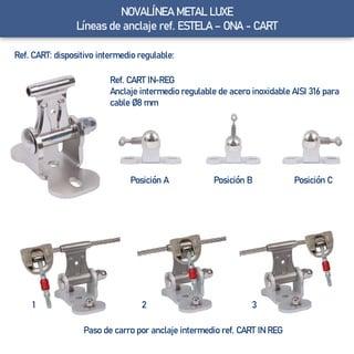 Ref. CART: dispositivo intermedio regulable:
Ref. CART IN-REG
Anclaje intermedio regulable de acero inoxidable AISI 316 para
cable Ø8 mm
Posición A Posición CPosición B
Paso de carro por anclaje intermedio ref. CART IN REG
321
NOVALÍNEA METAL LUXE
Líneas de anclaje ref. ESTELA – ONA - CART
 