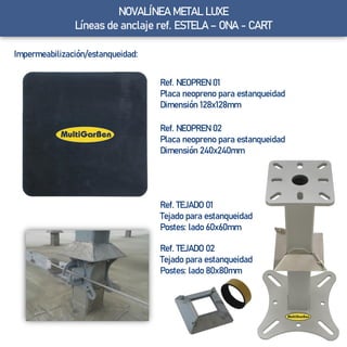 NOVALÍNEA METAL LUXE
Líneas de anclaje ref. ESTELA – ONA - CART
Impermeabilización/estanqueidad:
Ref. NEOPREN 02
Placa neopreno para estanqueidad
Dimensión 240x240mm
Ref. NEOPREN 01
Placa neopreno para estanqueidad
Dimensión 128x128mm
Ref. TEJADO 01
Tejado para estanqueidad
Postes: lado 60x60mm
Ref. TEJADO 02
Tejado para estanqueidad
Postes: lado 80x80mm
 