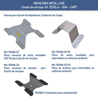 NOVALÍNEA METAL LUXE
Líneas de anclaje ref. ESTELA – ONA - CART
Peanas para fijación de dispositivos: (Cubiertas de chapa)
Ref. PEANA 121
Placa universal de acero inoxidable
AISI 316 para fijación de anclajes
PEANAS / tratamiento para estanqueidad
Ref. PEANA 121 PS
Placa de acero inoxidable para
intermedios en cubiertas sandwich
Ref. PEANA 122 PS
Placa de aluminio para intermedios en
cubiertas sandwich
Ref. PEANA 122
Placa universal de aluminio para
fijación de anclajes
 