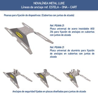 NOVALÍNEA METAL LUXE
Líneas de anclaje ref. ESTELA – ONA - CART
Peanas para fijación de dispositivos: (Cubiertas con juntas de alzada)
Anclajes de seguridad fijados en placas diseñadas para juntas de alzada
Ref. PEANA 21
Placa universal de acero inoxidable AISI
316 para fijación de anclajes en cubiertas
con juntas de alzada
Ref. PEANA 21
Placa universal de aluminio para fijación
de anclajes en cubiertas con juntas de
alzada
 
