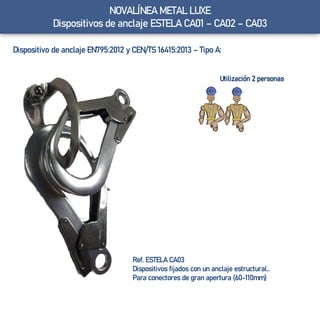 Ref. ESTELA CA03
Dispositivos fijados con un anclaje estructural..
Para conectores de gran apertura (60-110mm)
Utilización 2 personas
NOVALÍNEA METAL LUXE
Dispositivos de anclaje ESTELA CA01 – CA02 – CA03
Dispositivo de anclaje EN795:2012 y CEN/TS 16415:2013 – Tipo A:
 