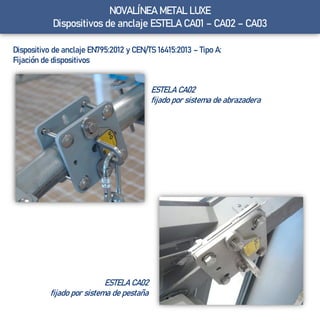 Dispositivo de anclaje EN795:2012 y CEN/TS 16415:2013 – Tipo A:
Fijación de dispositivos
ESTELA CA02
fijado por sistema de abrazadera
ESTELA CA02
fijado por sistema de pestaña
NOVALÍNEA METAL LUXE
Dispositivos de anclaje ESTELA CA01 – CA02 – CA03
 