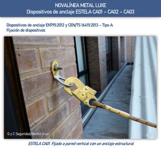 Dispositivos de anclaje EN795:2012 y CEN/TS 16415:2013 – Tipo A:
Fijación de dispositivos
ESTELA CA01. Fijado a pared vertical con un anclaje estructural
G y C Seguridad/Benito Cruz
NOVALÍNEA METAL LUXE
Dispositivos de anclaje ESTELA CA01 – CA02 – CA03
 