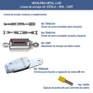 Líneas de anclaje: tensores y complementos:
Ref. TENSO OH
Tensor de acero inoxidable ojillo-horquilla
Ref. TENSO HH
Tensor de acero inoxidable horquilla-horquilla
Ref. TAPÓN
Cápsula de protección para extremos de cables
Ref. 2ABS
Absorbedor de energía con doble muelle
Ref. TERMIGAR
Terminal para fijación y regulación de cables Ø8 mm
Líneas de anclaje ref. ESTELA – ONA - CARTNOVALÍNEA METAL LUXE
Líneas de anclaje ref. ESTELA – ONA - CART
 