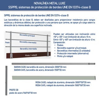 NOVALÍNEA METAL LUXE
SSPPB, sistemas de protección de bordes UNE EN 13374-clase B
SPPB, sistemas de protección de bordes UNE EN 13374-clase B
Las barandillas de la clase B, deben ser diseñadas para proporcionar resistencia para cargas
estáticas y dinámicas débiles; dar protección a una persona que camine, se apoye y/o caiga sobre la
dirección de la misma desde una superficie inclinada.
Pueden ser utilizadas con inclinación entre
>10º y <30º / con limitación de altura <5 m.
Entre >30º y <60º con limitación de altura <2 m.
Composición:
• Postes
• Barandilla superior y/o principal.
• Barandillas intermedias (2 unidades)
• Protección intermedia (alternativa)
• Plinto y/o rodapié
BARAN CA30, barandilla de acero, dimensión 3000*30 mm
BARAN CA15, barandilla de acero, dimensión 1500*30 mm
RODA CA30, rodapié de aluminio, dimensión 3000*150*20 mm
RODA CA15, rodapié de aluminio, dimensión 1500*150*20 mm
POSTE CB
poste de acero 1160*60*30 mm
Poste
Barandilla intermedia
 